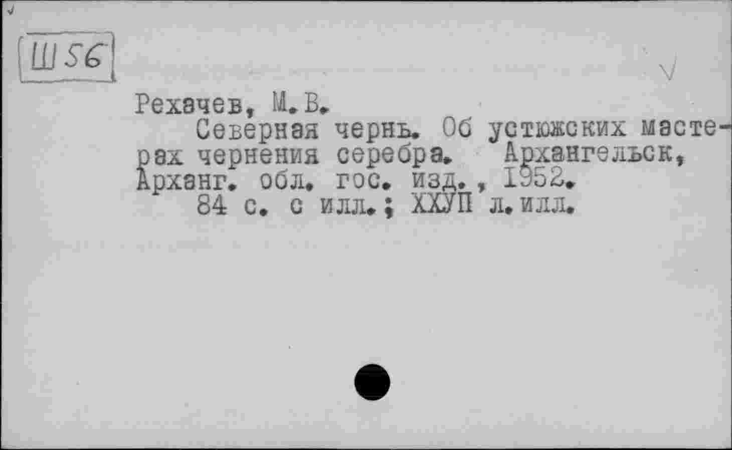 ﻿Рехачев, М.В»
Северная чернь. Об устюжских маете рах чернения серебра, Архангельск, Арханг. обл, гос, изд. , 1952.
84 с. с илл. ; ХХУП л. илл.